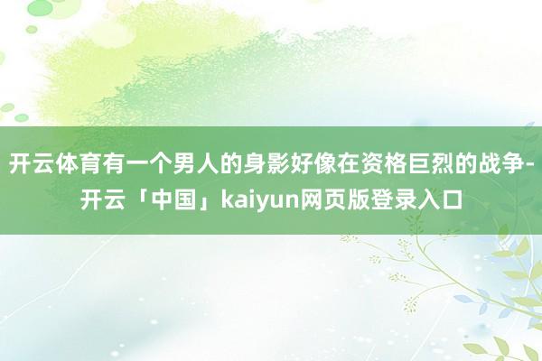 开云体育有一个男人的身影好像在资格巨烈的战争-开云「中国」kaiyun网页版登录入口
