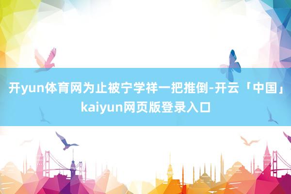 开yun体育网为止被宁学祥一把推倒-开云「中国」kaiyun网页版登录入口