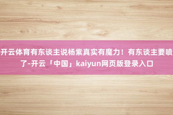 开云体育有东谈主说杨紫真实有魔力！有东谈主要喷了-开云「中国」kaiyun网页版登录入口