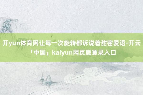 开yun体育网让每一次旋转都诉说着甜密爱语-开云「中国」kaiyun网页版登录入口