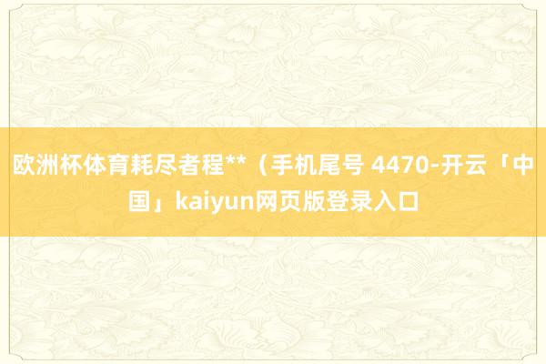 欧洲杯体育耗尽者程**（手机尾号 4470-开云「中国」kaiyun网页版登录入口