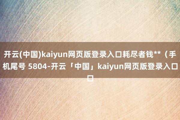 开云(中国)kaiyun网页版登录入口耗尽者钱**（手机尾号 5804-开云「中国」kaiyun网页版登录入口