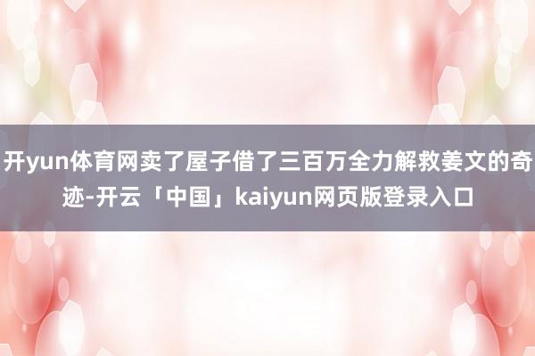 开yun体育网卖了屋子借了三百万全力解救姜文的奇迹-开云「中国」kaiyun网页版登录入口