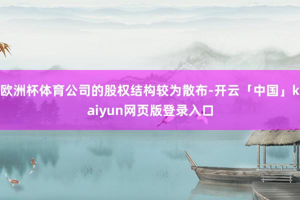 欧洲杯体育公司的股权结构较为散布-开云「中国」kaiyun网页版登录入口
