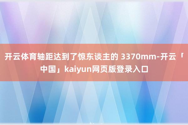 开云体育轴距达到了惊东谈主的 3370mm-开云「中国」kaiyun网页版登录入口