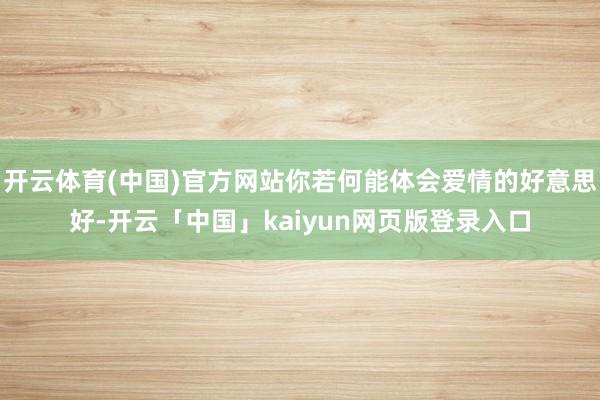 开云体育(中国)官方网站你若何能体会爱情的好意思好-开云「中国」kaiyun网页版登录入口