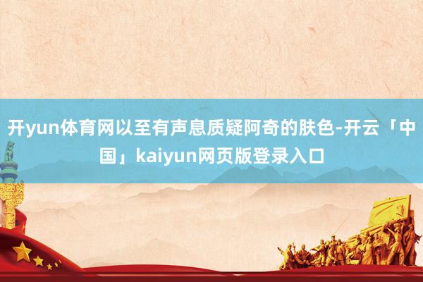 开yun体育网以至有声息质疑阿奇的肤色-开云「中国」kaiyun网页版登录入口