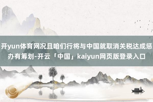 开yun体育网况且咱们行将与中国就取消关税达成惩办有筹划-开云「中国」kaiyun网页版登录入口