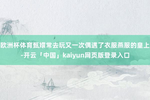 欧洲杯体育甄嬛常去玩又一次偶遇了衣服燕服的皇上-开云「中国」kaiyun网页版登录入口
