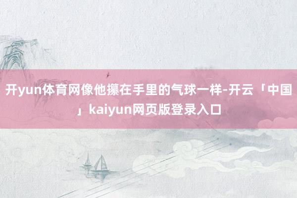 开yun体育网像他攥在手里的气球一样-开云「中国」kaiyun网页版登录入口
