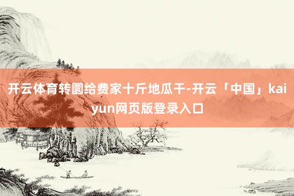 开云体育转圜给费家十斤地瓜干-开云「中国」kaiyun网页版登录入口