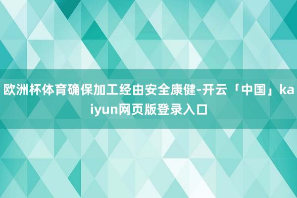 欧洲杯体育确保加工经由安全康健-开云「中国」kaiyun网页版登录入口