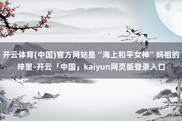 开云体育(中国)官方网站是“海上和平女神”妈祖的梓里-开云「中国」kaiyun网页版登录入口