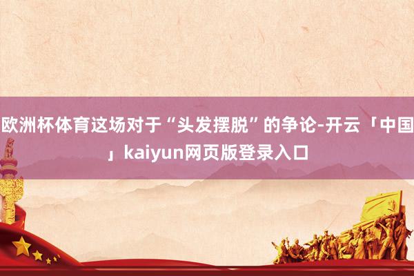 欧洲杯体育这场对于“头发摆脱”的争论-开云「中国」kaiyun网页版登录入口