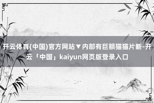 开云体育(中国)官方网站▼内部有巨额猫猫片断-开云「中国」kaiyun网页版登录入口