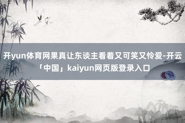 开yun体育网果真让东谈主看着又可笑又怜爱-开云「中国」kaiyun网页版登录入口