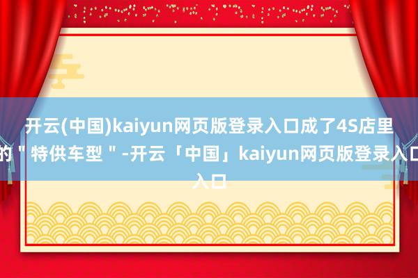 开云(中国)kaiyun网页版登录入口成了4S店里的＂特供车型＂-开云「中国」kaiyun网页版登录入口