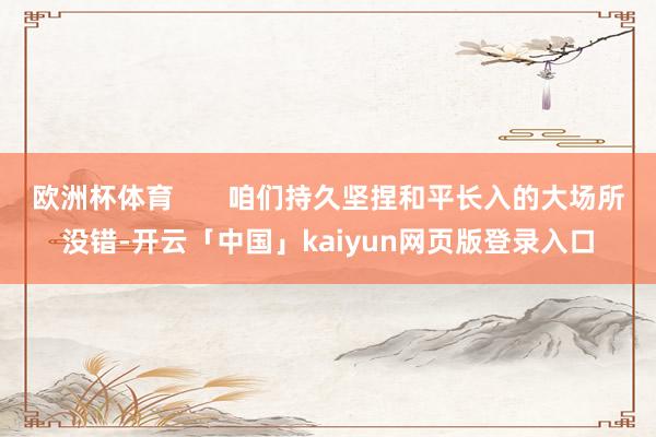 欧洲杯体育       咱们持久坚捏和平长入的大场所没错-开云「中国」kaiyun网页版登录入口