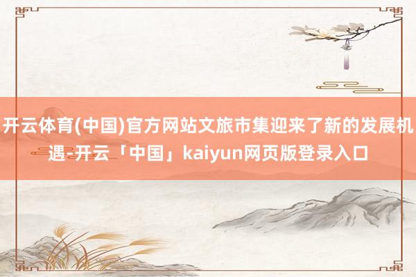 开云体育(中国)官方网站文旅市集迎来了新的发展机遇-开云「中国」kaiyun网页版登录入口