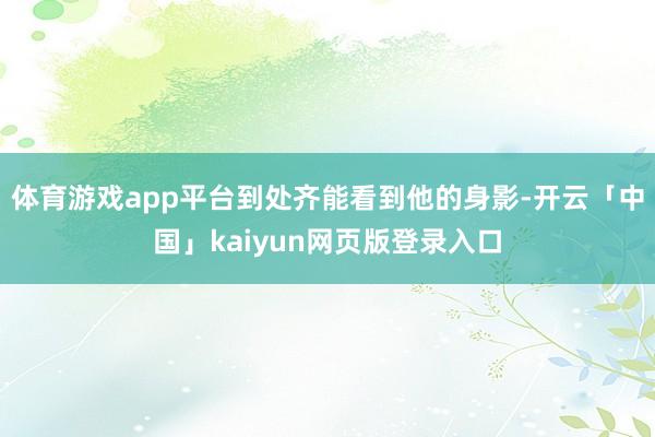 体育游戏app平台到处齐能看到他的身影-开云「中国」kaiyun网页版登录入口