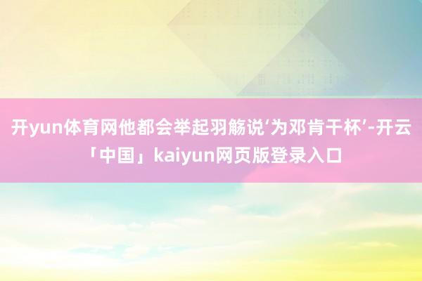 开yun体育网他都会举起羽觞说‘为邓肯干杯’-开云「中国」kaiyun网页版登录入口