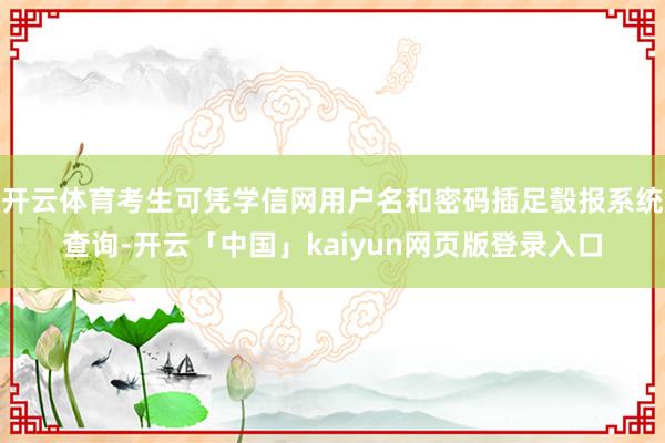 开云体育考生可凭学信网用户名和密码插足彀报系统查询-开云「中国」kaiyun网页版登录入口