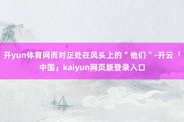 开yun体育网而对正处在风头上的＂他们＂-开云「中国」kaiyun网页版登录入口