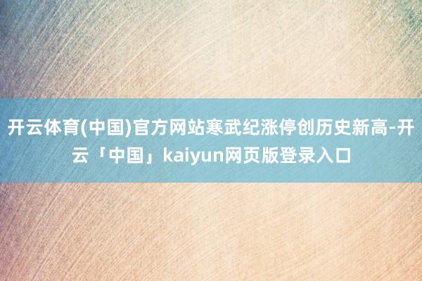 开云体育(中国)官方网站寒武纪涨停创历史新高-开云「中国」kaiyun网页版登录入口
