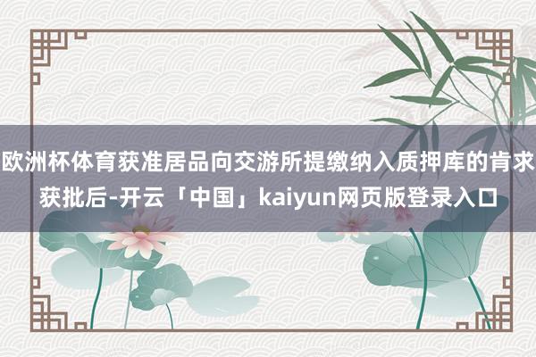 欧洲杯体育获准居品向交游所提缴纳入质押库的肯求获批后-开云「中国」kaiyun网页版登录入口