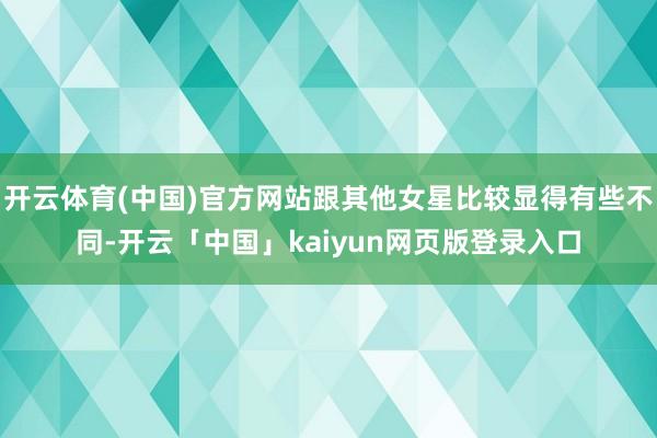开云体育(中国)官方网站跟其他女星比较显得有些不同-开云「中国」kaiyun网页版登录入口