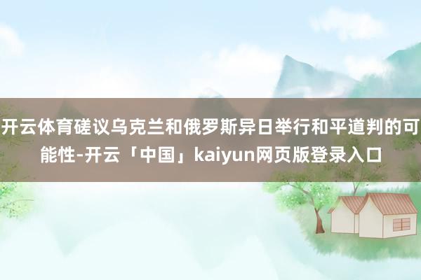开云体育磋议乌克兰和俄罗斯异日举行和平道判的可能性-开云「中国」kaiyun网页版登录入口