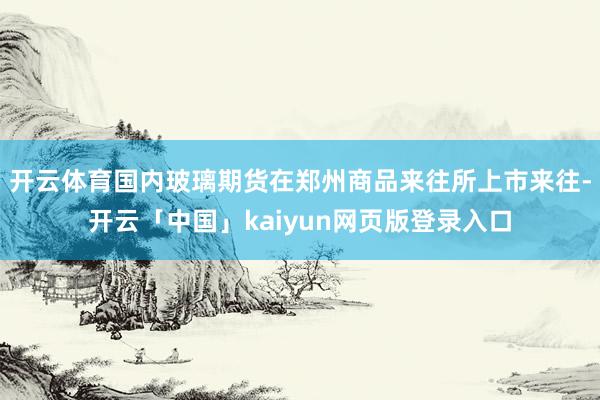 开云体育国内玻璃期货在郑州商品来往所上市来往-开云「中国」kaiyun网页版登录入口