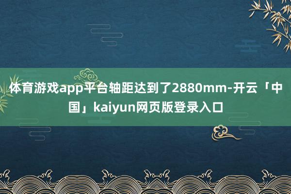 体育游戏app平台轴距达到了2880mm-开云「中国」kaiyun网页版登录入口