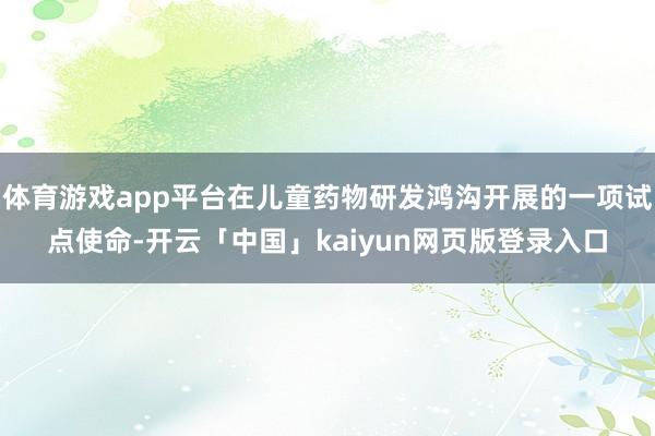 体育游戏app平台在儿童药物研发鸿沟开展的一项试点使命-开云「中国」kaiyun网页版登录入口
