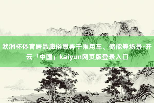 欧洲杯体育居品庸俗愚弄于乘用车、储能等场景-开云「中国」kaiyun网页版登录入口