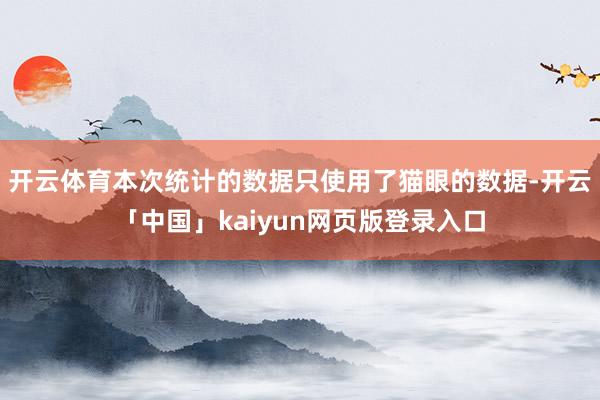 开云体育本次统计的数据只使用了猫眼的数据-开云「中国」kaiyun网页版登录入口