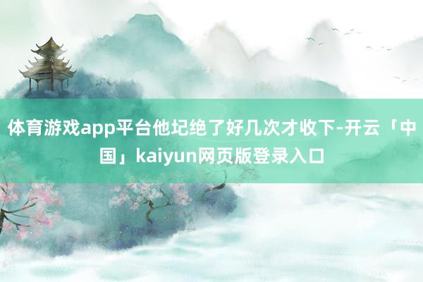 体育游戏app平台他圮绝了好几次才收下-开云「中国」kaiyun网页版登录入口