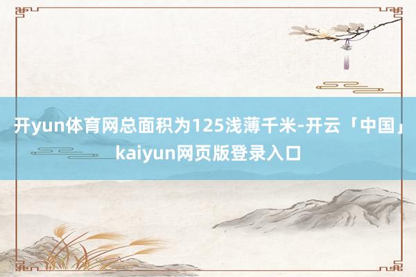 开yun体育网总面积为125浅薄千米-开云「中国」kaiyun网页版登录入口