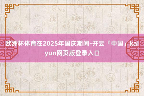 欧洲杯体育在2025年国庆期间-开云「中国」kaiyun网页版登录入口