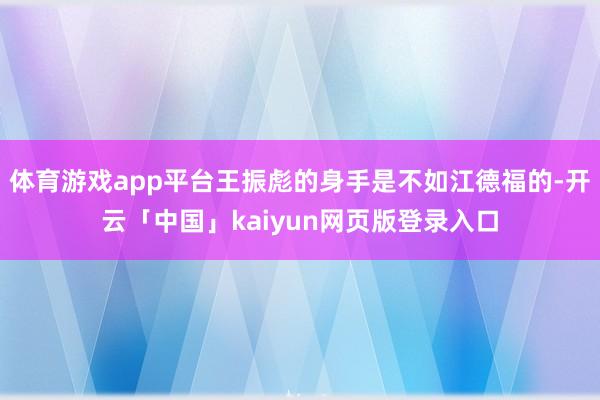 体育游戏app平台王振彪的身手是不如江德福的-开云「中国」kaiyun网页版登录入口