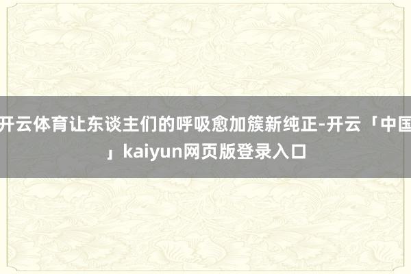 开云体育让东谈主们的呼吸愈加簇新纯正-开云「中国」kaiyun网页版登录入口