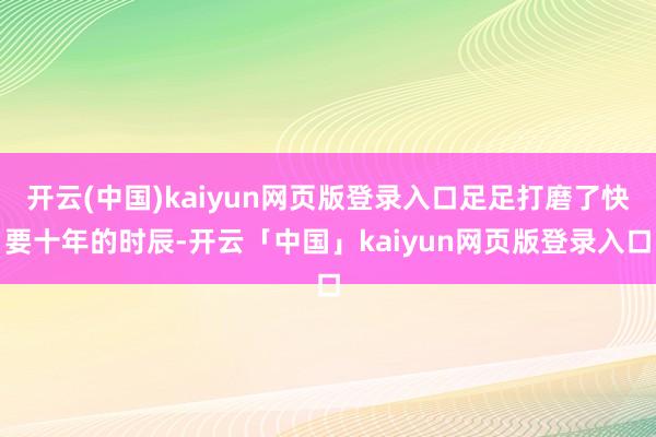 开云(中国)kaiyun网页版登录入口足足打磨了快要十年的时辰-开云「中国」kaiyun网页版登录入口