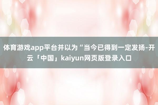 体育游戏app平台并以为“当今已得到一定发扬-开云「中国」kaiyun网页版登录入口