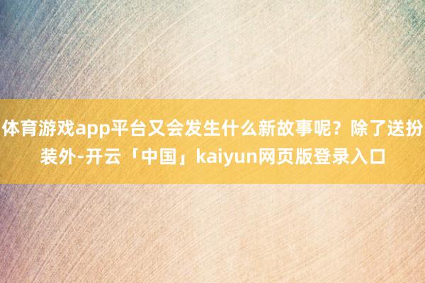 体育游戏app平台又会发生什么新故事呢?除了送扮装外-开云「中国」kaiyun网页版登录入口