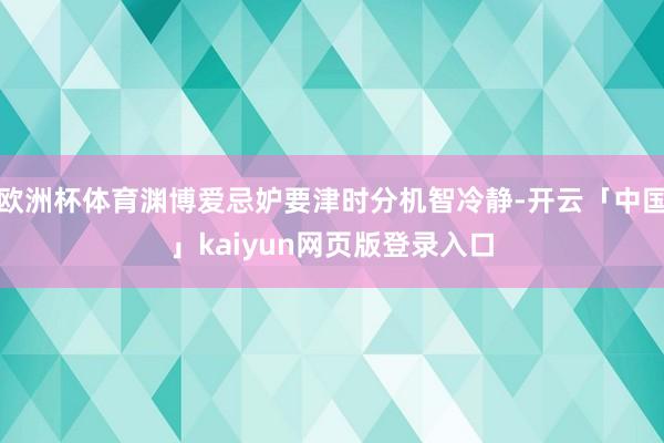 欧洲杯体育渊博爱忌妒要津时分机智冷静-开云「中国」kaiyun网页版登录入口