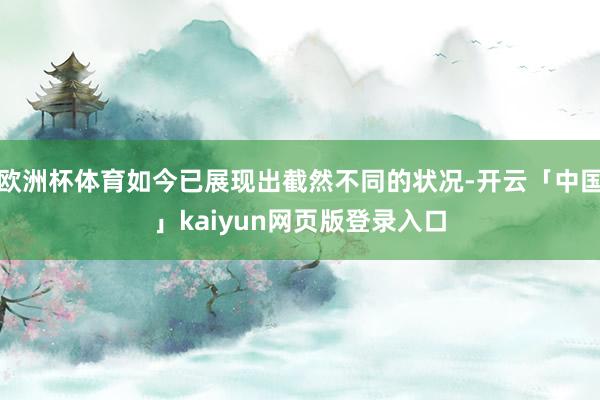 欧洲杯体育如今已展现出截然不同的状况-开云「中国」kaiyun网页版登录入口
