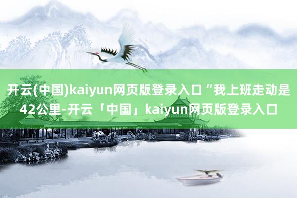 开云(中国)kaiyun网页版登录入口“我上班走动是42公里-开云「中国」kaiyun网页版登录入口