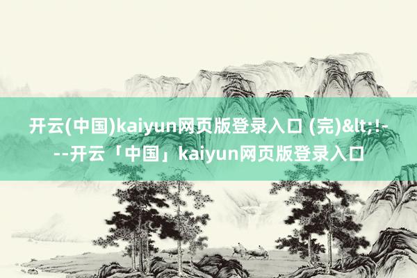 开云(中国)kaiyun网页版登录入口 (完)<!---开云「中国」kaiyun网页版登录入口