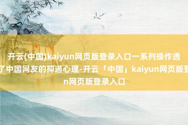 开云(中国)kaiyun网页版登录入口一系列操作透顶点火了中国网友的抑遏心理-开云「中国」kaiyun网页版登录入口