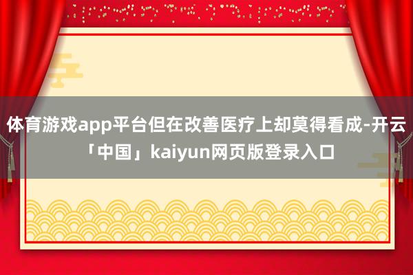 体育游戏app平台但在改善医疗上却莫得看成-开云「中国」kaiyun网页版登录入口